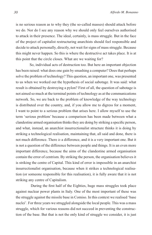 30 Alfredo M. Bonanno  is o serious reason as to why they (the so-called masses) should attack before. we do. Nor do I see any reason why we should only feel ourselves authorised to attack in their presence. The ideal, certainly, is mass struggle. But i the face ible and  decide to attack personally, directly, not wait for signs of mass struggle. Because  of the project of capitalist restructuring anarchists should feel respor  this might never happen. So this is where the destructive act takes place. Itis at this point that the circle closes. What are we waiting for?  So, individual acts of destruction too. But here an important objection has been raised: what does one gain by smashing a computer? Does that perhaps Solve the problem of technology? This question, an important one, was presented 10 us when we worked out the hypothesis of social sabotage. It was said: what resultis obtained by destroying a pylon? First ofall the question of sabotage is ot aimed so much at the terminal points of technology as at the communications network. So, we are back to the problem of knowledge of the way technology is distributed over the country, and, if you allow me to digress for a moment I want to point to a serious problem that arises here. I allow myself to use the term “serious problem’ because a comparison has been made between what a elandestine armed organisation thinks they are doing by striking a specific person, and what, instead, an anarchist insurrectionalist structur thinks it is doing by striking a technological realisation, maintaining that, al said and done, there is ot much difference. There i a difference, and it i a very important one. But it is not a question of the difference between people and things. It s an even more important difference, because the aims of the clandestine armed organisation contain the error of centrism. By striking the person, the organisation believes it is strking the centre of Capital. This kind of error is impossible in an anarchist insurrectionalist organisation, because when i  trikes a technological realisa- tion (or someone responsible for this realisation), it is fully aware that it is not striking any centre of Capitalism.  During the first half of the Eighties, huge mass struggles took place against nuclear power plants in Italy. One of the most important of these was the struggle against the missile base in Comiso. In this context we realised ‘base nuclei” For three years we struggled alongside the local people. This was a mass struggle, which for various reasons did not succeed in preventing the construc- tion of the base. But that is not the only kind of struggle we consider  s just 